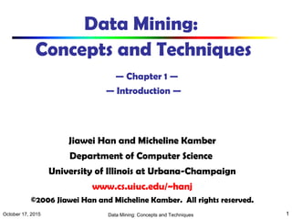 October 17, 2015 Data Mining: Concepts and Techniques 1
Data Mining:
Concepts and Techniques
— Chapter 1 —
— Introduction —
Jiawei Han and Micheline Kamber
Department of Computer Science
University of Illinois at Urbana-Champaign
www.cs.uiuc.edu/~hanj
©2006 Jiawei Han and Micheline Kamber. All rights reserved.
 