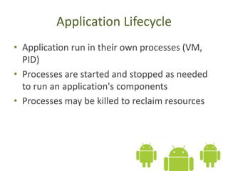 Application Lifecycle
• Application run in their own processes (VM,
PID)
• Processes are started and stopped as needed
to run an application's components
• Processes may be killed to reclaim resources
 