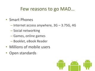 Few reasons to go MAD…
• Smart Phones
– Internet access anywhere, 3G – 3.75G, 4G
– Social networking
– Games, online games
– Booklet, eBook Reader
• Millions of mobile users
• Open standards
 