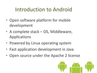 Introduction to Android
• Open software platform for mobile
development
• A complete stack – OS, Middleware,
Applications
• Powered by Linux operating system
• Fast application development in Java
• Open source under the Apache 2 license
 