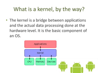 What is a kernel, by the way?
• The kernel is a bridge between applications
and the actual data processing done at the
hardware level. It is the basic component of
an OS.
 