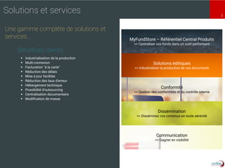 3
MyFundStore – Référentiel Central Produits
>> Centraliser vos fonds dans un outil performant
Solutions éditiques
>> Industrialiser la production de vos documents
Conformité
>> Gestion des conformités et du contrôle interne
Dissémination
>> Disséminez vos contenus en toute sérénité
Communication
>> Gagner en visibilité
Solutions et services
Une gamme complète de solutions et
services…
 Industrialisation de la production
 Multi-connexion
 Facturation "à la carte"
 Réduction des délais
 Mise à jour facilitée
 Réduction des taux d'erreur
 Hébergement technique
 Possibilité d'outsourcing
 Centralisation documentaire
 Modification de masse
Bénéfices clients
 