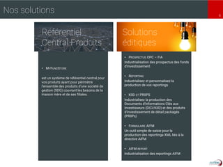 6
• PROSPECTUS OPC – FIA
Industrialisation des prospectus des fonds
d’investissement
• REPORTING
Industrialisez et personnalisez la
production de vos reportings
• KIID ET PRIIPS
Industrialisez la production des
Documents d'Informations Clés aux
Investisseurs (DICI/KIID) et des produits
d'investissement de détail packagés
(PRIIPs)
• FORMULAIRE AIFM
Un outil simple de saisie pour la
production des reportings XML liés à la
directive AIFM
• AIFM REPORT
Industrialisation des reportings AIFM
Solutions
éditiques
Référentiel
Central Produits
Nos solutions
• MYFUNDSTORE
est un système de référentiel central pour
vos produits ayant pour périmètre
l’ensemble des produits d’une société de
gestion (SDG) couvrant les besoins de la
maison mère et de ses filiales.
 