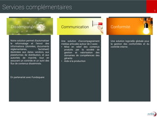9
Services complémentaires
Notre solution permet d'automatiser
le reformatage et l'envoi des
informations (données, documents
réglementaires, factsheet)
destinées aux datas vendors, aux
plateformes de distribution, et aux
autorités de marché, tout en
assurant un contrôle et un suivi des
flux de contenus disséminés.
En partenariat avec Fundsquare
Une solution d’accompagnement
médias articulée autour de 2 axes:
• Mise en relief des contenus
produits par la société de
gestion et valorisation des
domaines de compétences des
gérants
• Aide à la production
Une solution logicielle globale pour
la gestion des conformités et du
contrôle interne.
ConformitéDissémination Communication
 