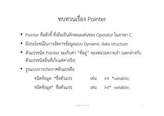 ทบทวนเรื่อง Pointer
• Pointer คือตัวชี้ ซึ่งถือเป็นลักษณะเด่นของ Operator ในภาษา C
• มีประโยชน์ในการจัดการข้อมูลแบบ Dynamic data structure
• ตัวแปรชนิด Pointer จะเก็บค่า “ที่อยู่” ของหน่วยความจํา (แตกต่างกับ
ตัวแปรชนิดอื่นที่เก็บแค่ค่าจริง)
• รูปแบบการประกาศตัวแปรคือ
ชนิดข้อมูล *ชื่อตัวแปร เช่น int *variable;
ชนิดข้อมูล* ชื่อตัวแปร เช่น int* variable;
อ. กิตตินันท์ น้1อยมณี 4
 