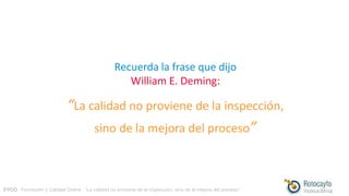 FYCO · Formación y Calidad Online · “La calidad no proviene de la inspección, sino de la mejora del proceso”
Recuerda la frase que dijo
William E. Deming:
“La calidad no proviene de la inspección,
sino de la mejora del proceso”
 