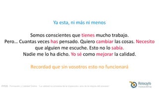 FYCO · Formación y Calidad Online · “La calidad no proviene de la inspección, sino de la mejora del proceso”
Ya esta, ni más ni menos
Somos conscientes que tienes mucho trabajo.
Pero… Cuantas veces has pensado. Quiero cambiar las cosas. Necesito
que alguien me escuche. Esto no lo sabía.
Nadie me lo ha dicho. Yo sé como mejorar la calidad.
Recordad que sin vosotros esto no funcionará
 