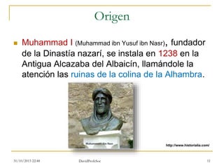 Origen
 Muhammad I (Muhammad ibn Yusuf ibn Nasr), fundador
de la Dinastía nazarí, se instala en 1238 en la
Antigua Alcazaba del Albaicín, llamándole la
atención las ruinas de la colina de la Alhambra.
31/10/2015 22:48 DavidProfeSoc 11
http://www.historialia.com/
 