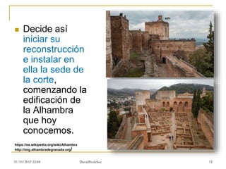  Decide así
iniciar su
reconstrucción
e instalar en
ella la sede de
la corte,
comenzando la
edificación de
la Alhambra
que hoy
conocemos.
31/10/2015 22:48 DavidProfeSoc 12
http://img.alhambradegranada.org/
https://es.wikipedia.org/wiki/Alhambra
 