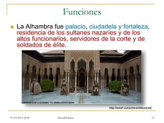 Funciones
 La Alhambra fue palacio, ciudadela y fortaleza,
residencia de los sultanes nazaríes y de los
altos funcionarios, servidores de la corte y de
soldados de élite.
31/10/2015 22:48 DavidProfeSoc 13
http://www1.ccd.junta-andalucia.es/
 
