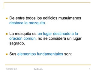  De entre todos los edificios musulmanes
destaca la mezquita.
 La mezquita es un lugar destinado a la
oración común, no se considera un lugar
sagrado.
 Sus elementos fundamentales son:
31/10/2015 22:48 DavidProfeSoc 19
 