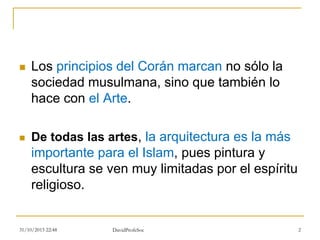  Los principios del Corán marcan no sólo la
sociedad musulmana, sino que también lo
hace con el Arte.
 De todas las artes, la arquitectura es la más
importante para el Islam, pues pintura y
escultura se ven muy limitadas por el espíritu
religioso.
31/10/2015 22:48 2DavidProfeSoc
 