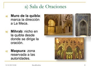 a) Sala de Oraciones
a) Muro de la quibla:
marca la dirección
a La Meca.
b) Mihrab: nicho en
la quibla desde
donde se dirige la
oración.
c) Maqsura: zona
reservada a las
autoridades.
31/10/2015 22:48 DavidProfeSoc 21
 