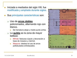  Iniciada a mediados del siglo VIII, fue
modificada y ampliada durante siglos.
 Sus principales características son:
 Uso de arcos dobles
policromados, alternando rojo con
blanco.
 De herradura abajo y medio punto arriba.
 La quibla es la zona de mayor
belleza:
 Mihrab: fastuosa cúpula y decoración a
base de mosaico y mármol.
 Maqsura: destaca el uso de arcos
polilobulados entrelazados.
31/10/2015 22:48 DavidProfeSoc 24
 