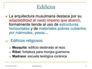 Edificios
 La arquitectura musulmana destaca por su
adaptabilidad al vasto imperio que abarcó,
formalmente tiende al uso de estructuras
horizontales y de materiales pobres cubiertos
por mármoles, yesos…
a) Edificios religiosos:
 Mezquita: edificio destinado al rezo.
 Ribat: fortaleza para monjes guerreros
 Madrasa: escuela teológica coránica
31/10/2015 22:48 DavidProfeSoc 4
 