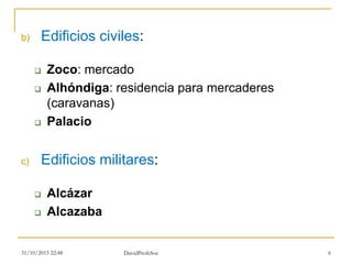 b) Edificios civiles:
 Zoco: mercado
 Alhóndiga: residencia para mercaderes
(caravanas)
 Palacio
c) Edificios militares:
 Alcázar
 Alcazaba
31/10/2015 22:48 DavidProfeSoc 6
 