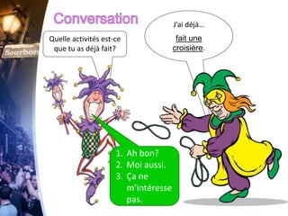 Quelle activités est-ce
que tu as déjà fait?
J’ai déjà…
fait une
croisière.
1. Ah bon?
2. Moi aussi.
3. Ça ne
m’intéresse
pas.
 