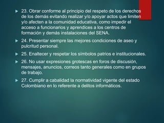  23. Obrar conforme al principio del respeto de los derechos
de los demás evitando realizar y/o apoyar actos que limiten
y/o afecten a la comunidad educativa, como impedir el
acceso a funcionarios y aprendices a los centros de
formación y demás instalaciones del SENA.
 24. Presentar siempre las mejores condiciones de aseo y
pulcritud personal.
 25. Enaltecer y respetar los símbolos patrios e institucionales.
 26. No usar expresiones grotescas en foros de discusión,
mensajes, anuncios, correos tanto generales como en grupos
de trabajo.
 27. Cumplir a cabalidad la normatividad vigente del estado
Colombiano en lo referente a delitos informáticos.
 