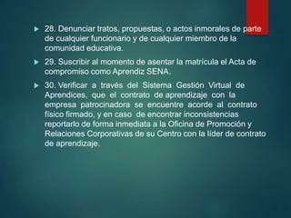  28. Denunciar tratos, propuestas, o actos inmorales de parte
de cualquier funcionario y de cualquier miembro de la
comunidad educativa.
 29. Suscribir al momento de asentar la matrícula el Acta de
compromiso como Aprendiz SENA.
 30. Verificar a través del Sistema Gestión Virtual de
Aprendices, que el contrato de aprendizaje con la
empresa patrocinadora se encuentre acorde al contrato
físico firmado, y en caso de encontrar inconsistencias
reportarlo de forma inmediata a la Oficina de Promoción y
Relaciones Corporativas de su Centro con la líder de contrato
de aprendizaje.
 