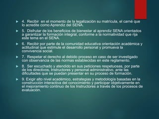  4. Recibir en el momento de la legalización su matrícula, el carné que
lo acredite como Aprendiz del SENA.
 5. Disfrutar de los beneficios de bienestar al aprendiz SENA orientados
a garantizar la formación integral, conforme a la normatividad que rija
este tema en el SENA.
 6. Recibir por parte de la comunidad educativa orientación académica y
actitudinal que estimule el desarrollo personal y promueva la
convivencia social.
 7. Respetar el derecho al debido proceso en caso de ser investigado
con observancia de las normas establecidas en este reglamento.
 8. Ser escuchado y atendido en sus peticiones respetuosas, por parte
de los directivos, Instructores y personal administrativo, ante las
dificultades que se puedan presentar en su proceso de formación.
 9. Exigir alto nivel académico, estrategias y metodología basadas en la
construcción interactiva del conocimiento y participar objetivamente en
el mejoramiento continuo de los Instructores a través de los procesos de
evaluación.
 