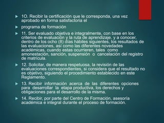  1O. Recibir la certificación que le corresponda, una vez
aprobado en forma satisfactoria el
 programa de formación
 11. Ser evaluado objetiva e integralmente, con base en los
criterios de evaluación y la ruta de aprendizaje. y a conocer,
dentro de los ocho (8) días hábiles siguientes, los resultados de
las evaluaciones, así como las diferentes novedades
académicas, cuando estas ocurrieren, tales como
amonestación, sanción, suspensión o cancelación del registro
de matrícula.
 12. Solicitar, de manera respetuosa, la revisión de las
evaluaciones correspondientes, si considera que el resultado no
es objetivo, siguiendo el procedimiento establecido en este
Reglamento.
 13. Recibir información acerca de las diferentes opciones
para desarrollar la etapa productiva, los derechos y
obligaciones para el desarrollo de la misma.
 14. Recibir, por parte del Centro de Formación, asesoría
académica e integral durante el proceso de formación.
 