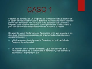 Federico es aprendiz de un programa de formación de nivel técnico en
el SENA en modalidad virtual y a distancia. Hace cuatro meses inició su
proceso de formación y su instructor le ha solicitado que visite una
empresa para observar el espacio donde permanece la maquinaria y
para que analice el mantenimiento que se le hace a la misma.
De acuerdo con el Reglamento de Aprendices en lo que respecta a los
derechos, proporcione una respuesta argumentada a los siguientes
cuestionamientos: 1.
 ¿Qué respuesta la daría usted a Federico y en qué capítulo del
Reglamento se basaría?
 En relación con el líder de bienestar, ¿qué opina acerca de la
respuesta que le dio la funcionaria al aprendiz? ¿Fue acertada o
equivocada? Expliqué por qué
 