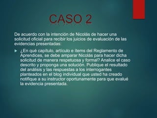 De acuerdo con la intención de Nicolás de hacer una
solicitud oficial para recibir los juicios de evaluación de las
evidencias presentadas:
 ¿En qué capítulo, artículo e ítems del Reglamento de
Aprendices, se debe amparar Nicolás para hacer dicha
solicitud de manera respetuosa y formal? Analice el caso
descrito y proponga una solución. Publique el resultado
del análisis y las respuestas a los interrogantes
planteados en el blog individual que usted ha creado
notifique a su instructor oportunamente para que evalué
la evidencia presentada.
 