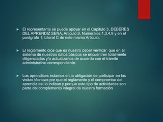  El representante se puede apoyar en el Capitulo 3, DEBERES
DEL APRENDIZ SENA, Articulo 9, Numerales 1,3,4,9 y en el
parágrafo 1, Literal C de este mismo Articulo.
 El reglamento dice que es nuestro deber verificar que en el
sistema de nuestros datos básicos se encuentren totalmente
diligenciados y/o actualizarlos de acuerdo con el trámite
administrativo correspondiente.
 Los aprendices estamos en la obligación de participar en las
visitas técnicas por que el reglamento y el compromiso del
aprendiz así lo indican y porque este tipo de actividades son
parte del complemento integral de nuestra formación
 