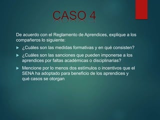 De acuerdo con el Reglamento de Aprendices, explique a los
compañeros lo siguiente:
 ¿Cuáles son las medidas formativas y en qué consisten?
 ¿Cuáles son las sanciones que pueden imponerse a los
aprendices por faltas académicas o disciplinarias?
 Mencione por lo menos dos estímulos o incentivos que el
SENA ha adoptado para beneficio de los aprendices y
qué casos se otorgan
 