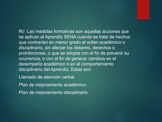 R// Las medidas formativas son aquellas acciones que
se aplican al Aprendiz SENA cuando se trate de hechos
que contraríen en menor grado el orden académico o
disciplinario, sin afectar los deberes, derechos o
prohibiciones, o que se adopta con el fin de prevenir su
ocurrencia, o con el fin de generar cambios en el
desempeño académico o en el comportamiento
disciplinario del Aprendiz. Estas son:
Llamado de atención verbal.
Plan de mejoramiento académico.
Plan de mejoramiento disciplinario.
 