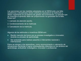 Las sanciones son las medidas adoptadas por el SENA ante una falta
académica o disciplinaria; tienen cobertura nacional en la institución y
deben registrarse en el sistema de gestión de la formación. La sanción que
se imponga al aprendiz debe ser proporcional a la gravedad de la falta.
Estas son:
1. Llamado de atención escrito.
2. Condicionamiento de la matricula
3. Cancelación de la matricula.
Algunos de los estímulos o incentivos SENA son:
 Recibir mención de honor por su proceso investigativo o innovador,
durante su proceso de aprendizaje.
 Ser postulado para realizar pasantía o intercambio nacional o
internacional.
Estos se otorgan a los aprendices, como reconocimiento o valoración de
actuaciones meritorias o logros sobresalientes obtenidos en los ámbitos del
aprendizaje, actitudinal, investigativo, innovador o profesional.
 