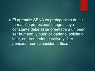  El aprendiz SENA es protagonista de su
formación profesional Integral cuya
constante debe estar orientada a un buen
ser humano y buen ciudadano, solidario,
líder, emprendedor, creativo y libre
pensador con capacidad crítica.
 