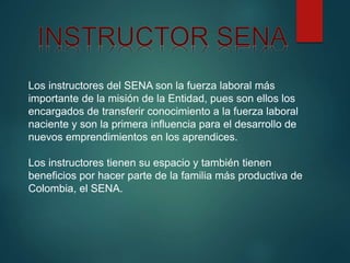 Los instructores del SENA son la fuerza laboral más
importante de la misión de la Entidad, pues son ellos los
encargados de transferir conocimiento a la fuerza laboral
naciente y son la primera influencia para el desarrollo de
nuevos emprendimientos en los aprendices.
Los instructores tienen su espacio y también tienen
beneficios por hacer parte de la familia más productiva de
Colombia, el SENA.
 