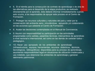  6. Si el trámite para la consecución de contrato de aprendizaje o de otra de
las alternativas para el desarrollo de la etapa productiva, es realizado
directamente por el aprendiz, éste deberá informar inmediatamente cuando
esto ocurra, a los responsables de apoyar este proceso en el Centro de
Formación.
 7. Proteger los recursos culturales y naturales del país y velar por la
conservación del ambiente sano, vinculándose, apoyando y/o colaborando
en las acciones que adelante el Centro de Formación.
 8. Acatar las decisiones contempladas en el Manual de Convivencia.
 9. Asumir con responsabilidad su participación en las actividades
programadas como salidas, pasantías técnicas, intercambios de aprendices
a nivel nacional e internacional, así como en las demás de carácter lúdico -
pedagógico.
 1O. Hacer uso apropiado de los ambientes de aprendizaje
(infraestructura, equipos, herramientas, recursos didácticos, técnicos,
tecnológicos, bibliográficos) disponibles para su proceso de aprendizaje,
asumiendo responsabilidad legal en situaciones de utilización inadecuada y
uso indebido, que deterioran los ambientes de aprendizaje y generan
detrimento patrimonial.
 