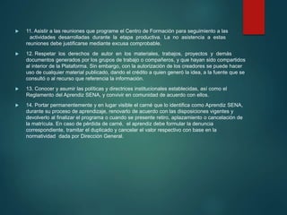  11. Asistir a las reuniones que programe el Centro de Formación para seguimiento a las
actividades desarrolladas durante la etapa productiva. La no asistencia a estas
reuniones debe justificarse mediante excusa comprobable.
 12. Respetar los derechos de autor en los materiales, trabajos, proyectos y demás
documentos generados por los grupos de trabajo o compañeros, y que hayan sido compartidos
al interior de la Plataforma. Sin embargo, con la autorización de los creadores se puede hacer
uso de cualquier material publicado, dando el crédito a quien generó la idea, a la fuente que se
consultó o al recurso que referencia la información.
 13. Conocer y asumir las políticas y directrices institucionales establecidas, así como el
Reglamento del Aprendiz SENA, y convivir en comunidad de acuerdo con ellos.
 14. Portar permanentemente y en lugar visible el carné que lo identifica como Aprendiz SENA,
durante su proceso de aprendizaje, renovarlo de acuerdo con las disposiciones vigentes y
devolverlo al finalizar el programa o cuando se presente retiro, aplazamiento o cancelación de
la matrícula. En caso de pérdida de carné, el aprendiz debe formular la denuncia
correspondiente, tramitar el duplicado y cancelar el valor respectivo con base en la
normatividad dada por Dirección General.
 