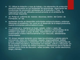  15. Utilizar la dotación o ropa de trabajo y los elementos de protección
personal dispuestos en los ambientes de aprendizaje, observando las
condiciones de prevención señaladas por el Instructor o Tutor y
organizarlos para ser utilizados exclusivamente en el ambiente de
aprendizaje requerido.
 16. Portar el uniforme de manera decorosa; dentro del Centro de
Formación, en los
 ambientes donde se desarrollen actividades extracurriculares y entornos
diferentes al académico. Así como en el desarrollo de la etapa productiva,
cuando la empresa patrocinadora lo exija.
 17. Conservar y mantener en buen estado, orden y aseo, las
instalaciones físicas, el material didáctico, equipos y herramientas de la
entidad o que estén a cargo de ésta, respondiendo por los daños
ocasionados a éstos intencionalmente o por descuido, debidamente
comprobados.
 18. Actuar siempre teniendo como base los principios y valores para la
convivencia; obrar con honestidad, respeto, responsabilidad, lealtad,
justicia, compañerismo y solidaridad con la totalidad de los integrantes de
la comunidad educativa y expresarse con respeto, cultura y educación, en
forma directa, a través de medios impresos o electrónicos que le facilita la
entidad (como foros de discusión, redes sociales, chat, correo electrónico,
blogs y demás).
 