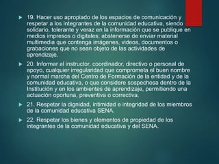 19. Hacer uso apropiado de los espacios de comunicación y
respetar a los integrantes de la comunidad educativa, siendo
solidario, tolerante y veraz en la información que se publique en
medios impresos o digitales; abstenerse de enviar material
multimedia que contenga imágenes, videos, documentos o
grabaciones que no sean objeto de las actividades de
aprendizaje.
 20. Informar al instructor, coordinador, directivo o personal de
apoyo, cualquier irregularidad que comprometa el buen nombre
y normal marcha del Centro de Formación de la entidad y de la
comunidad educativa, o que considere sospechosa dentro de la
Institución y en los ambientes de aprendizaje, permitiendo una
actuación oportuna, preventiva o correctiva.
 21. Respetar la dignidad, intimidad e integridad de los miembros
de la comunidad educativa SENA.
 22. Respetar los bienes y elementos de propiedad de los
integrantes de la comunidad educativa y del SENA.
 