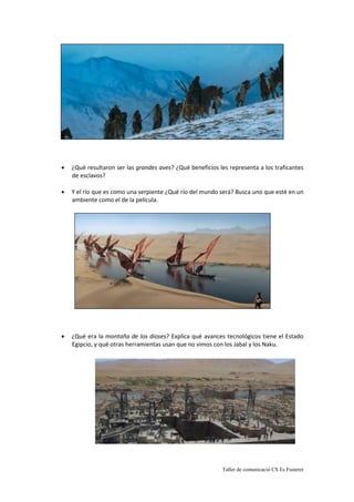 Taller de comunicació CS Es Fusteret
 ¿Qué resultaron ser las grandes aves? ¿Qué beneficios les representa a los traficantes
de esclavos?
 Y el río que es como una serpiente ¿Qué río del mundo será? Busca uno que esté en un
ambiente como el de la película.
 ¿Qué era la montaña de los dioses? Explica qué avances tecnológicos tiene el Estado
Egipcio, y qué otras herramientas usan que no vimos con los Jabal y los Naku.
 