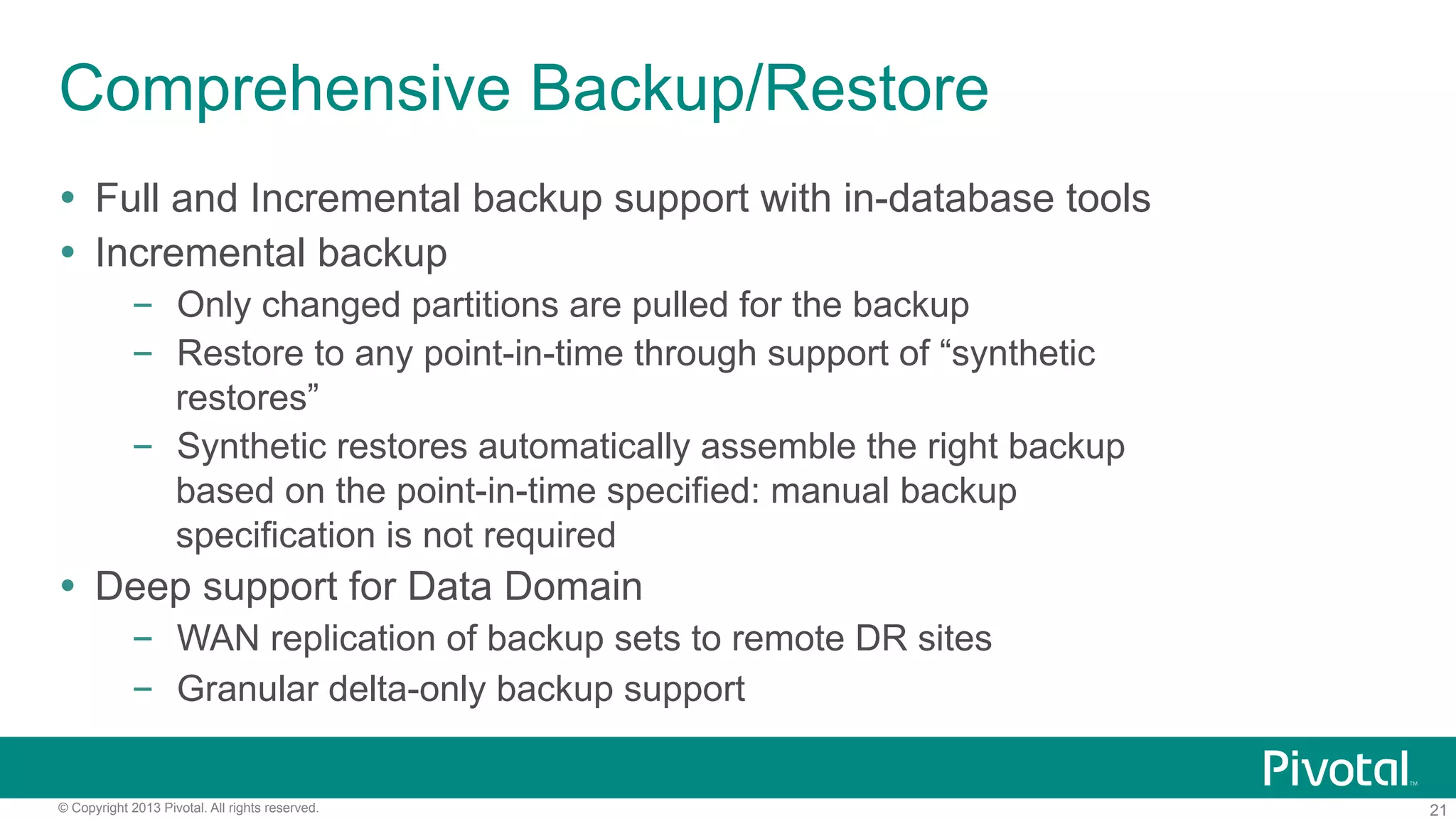 21© Copyright 2013 Pivotal. All rights reserved.
Comprehensive Backup/Restore
Ÿ  Full and Incremental backup support with in-database tools
Ÿ  Incremental backup
–  Only changed partitions are pulled for the backup
–  Restore to any point-in-time through support of “synthetic
restores”
–  Synthetic restores automatically assemble the right backup
based on the point-in-time specified: manual backup
specification is not required
Ÿ  Deep support for Data Domain
–  WAN replication of backup sets to remote DR sites
–  Granular delta-only backup support
 