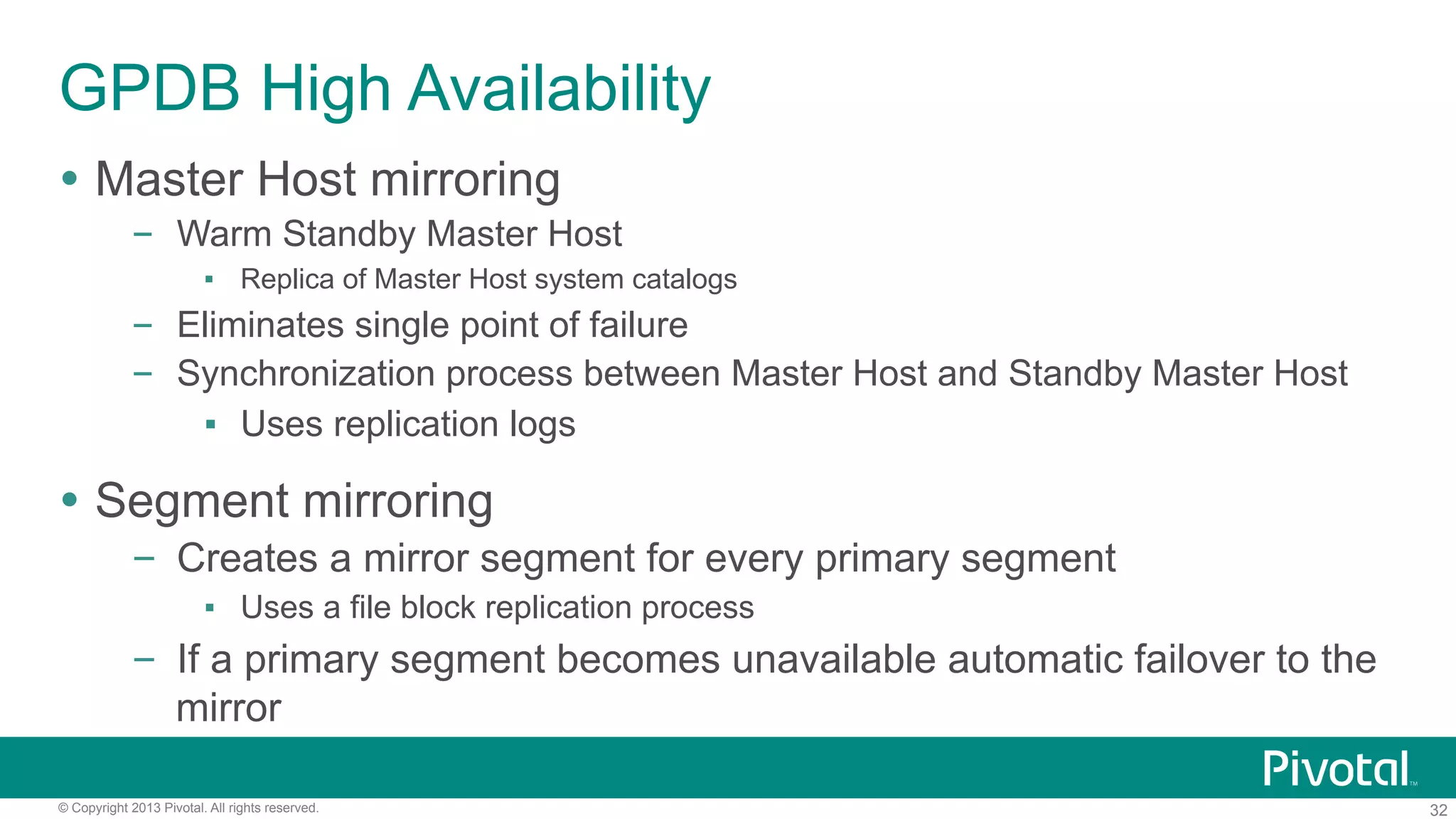 32© Copyright 2013 Pivotal. All rights reserved.
GPDB High Availability
Ÿ  Master Host mirroring
–  Warm Standby Master Host
▪  Replica of Master Host system catalogs
–  Eliminates single point of failure
–  Synchronization process between Master Host and Standby Master Host
▪  Uses replication logs
Ÿ  Segment mirroring
–  Creates a mirror segment for every primary segment
▪  Uses a file block replication process
–  If a primary segment becomes unavailable automatic failover to the
mirror
 