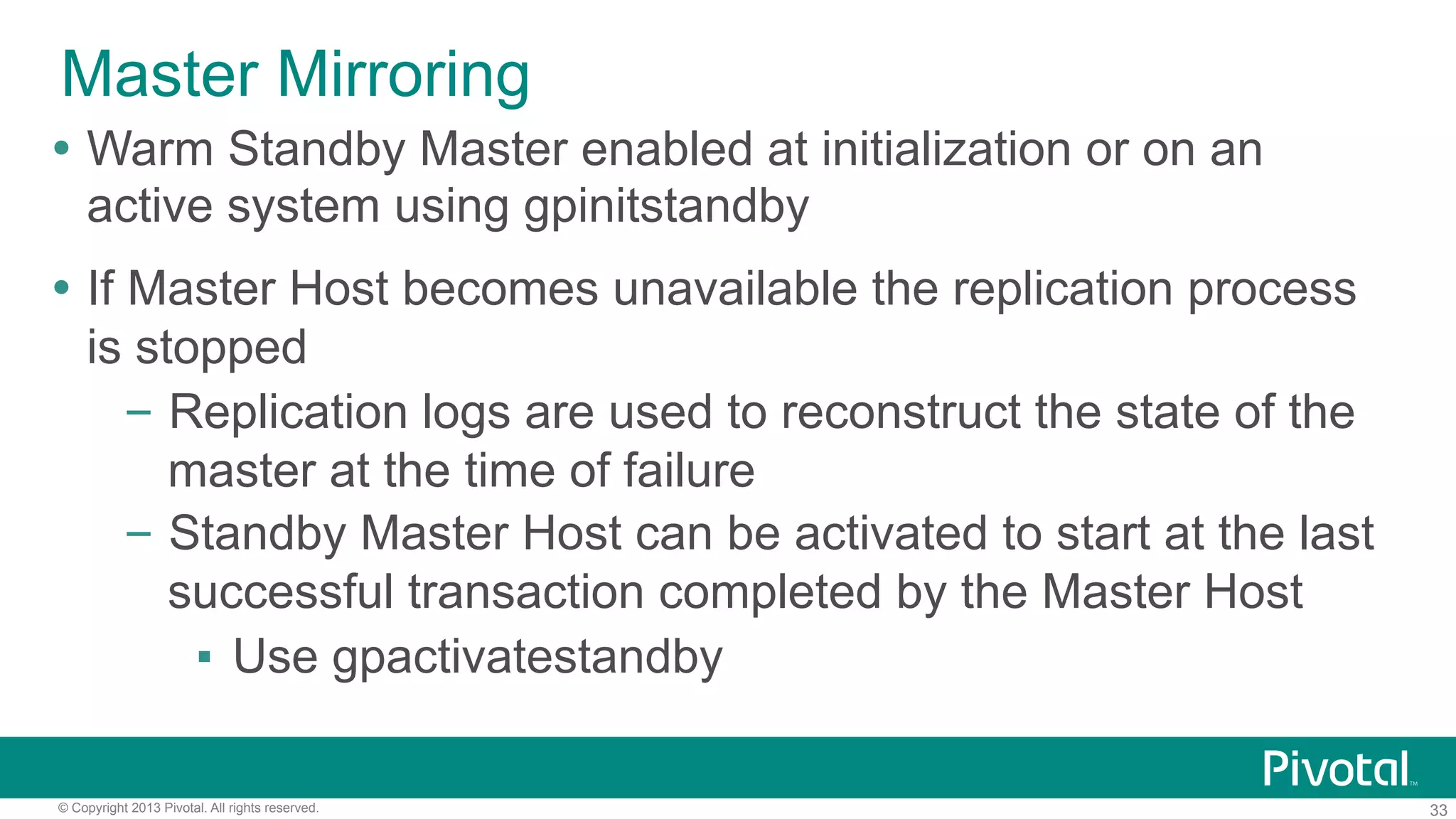 33© Copyright 2013 Pivotal. All rights reserved.
Master Mirroring
Ÿ  Warm Standby Master enabled at initialization or on an
active system using gpinitstandby
Ÿ  If Master Host becomes unavailable the replication process
is stopped
–  Replication logs are used to reconstruct the state of the
master at the time of failure
–  Standby Master Host can be activated to start at the last
successful transaction completed by the Master Host
▪  Use gpactivatestandby
 