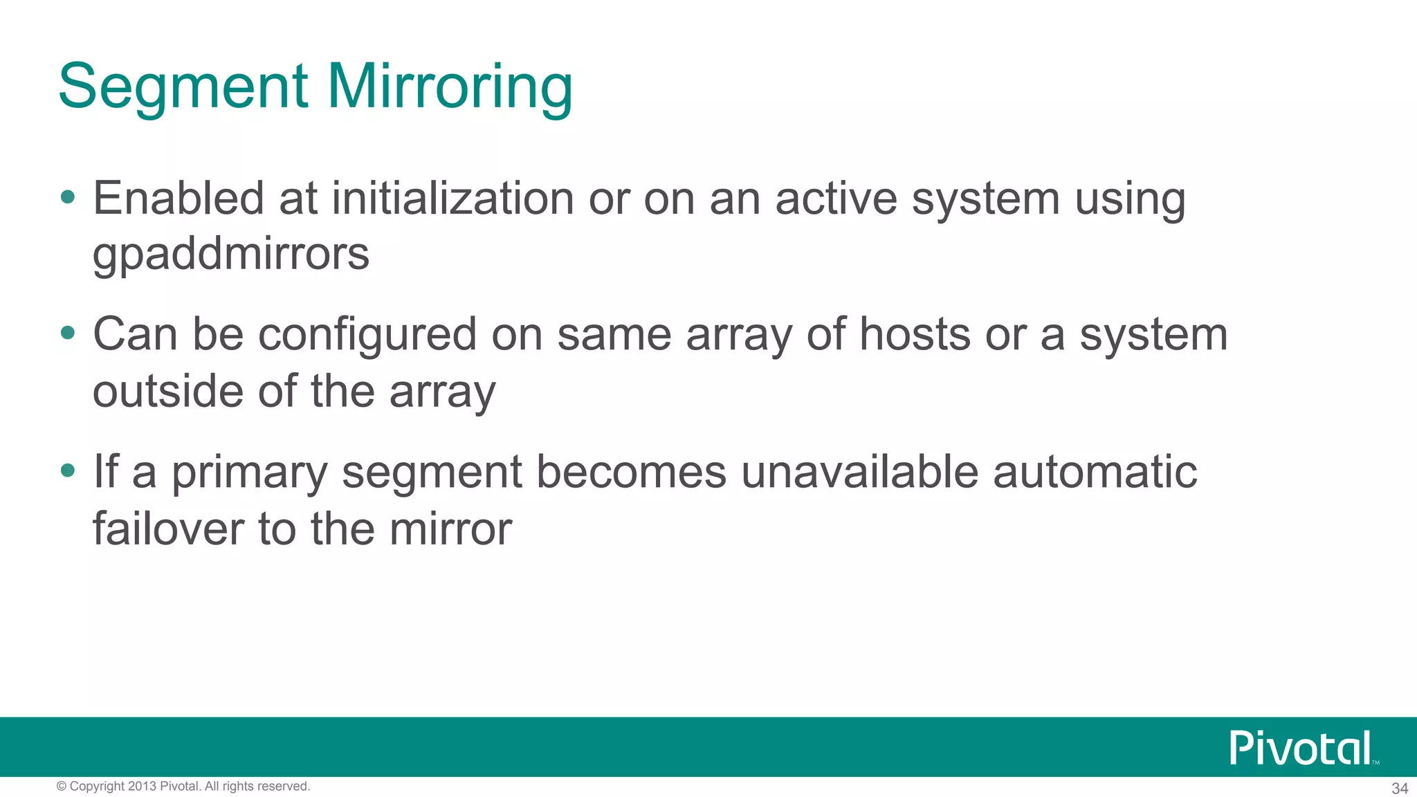 34© Copyright 2013 Pivotal. All rights reserved.
Segment Mirroring
Ÿ  Enabled at initialization or on an active system using
gpaddmirrors
Ÿ  Can be configured on same array of hosts or a system
outside of the array
Ÿ  If a primary segment becomes unavailable automatic
failover to the mirror
 