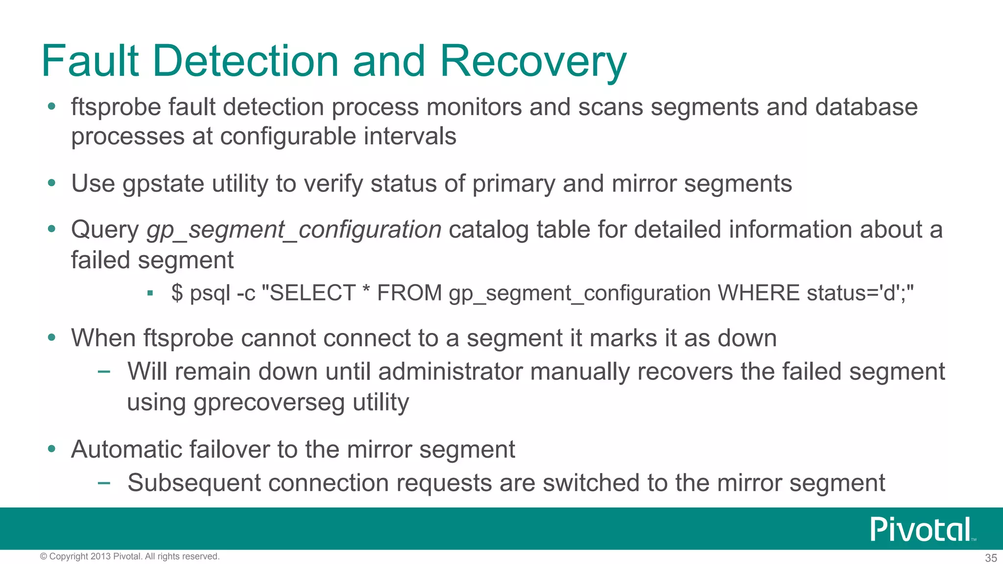 35© Copyright 2013 Pivotal. All rights reserved.
Fault Detection and Recovery
Ÿ  ftsprobe fault detection process monitors and scans segments and database
processes at configurable intervals
Ÿ  Use gpstate utility to verify status of primary and mirror segments
Ÿ  Query gp_segment_configuration catalog table for detailed information about a
failed segment
▪  $ psql -c "SELECT * FROM gp_segment_configuration WHERE status='d';"
Ÿ  When ftsprobe cannot connect to a segment it marks it as down
–  Will remain down until administrator manually recovers the failed segment
using gprecoverseg utility
Ÿ  Automatic failover to the mirror segment
–  Subsequent connection requests are switched to the mirror segment
 