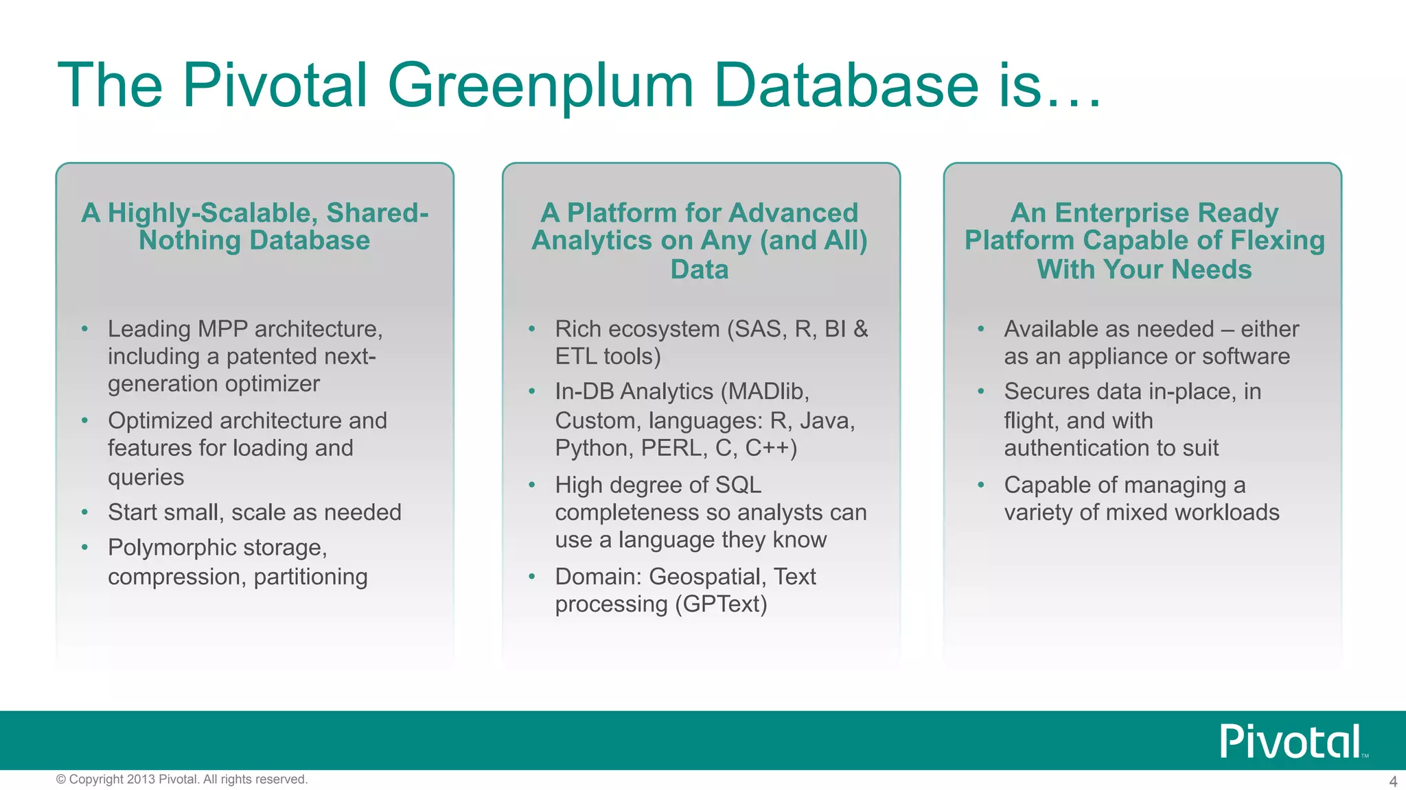4© Copyright 2013 Pivotal. All rights reserved.
The Pivotal Greenplum Database is…
A Highly-Scalable, Shared-
Nothing Database
•  Leading MPP architecture,
including a patented next-
generation optimizer
•  Optimized architecture and
features for loading and
queries
•  Start small, scale as needed
•  Polymorphic storage,
compression, partitioning
A Platform for Advanced
Analytics on Any (and All)
Data
•  Rich ecosystem (SAS, R, BI &
ETL tools)
•  In-DB Analytics (MADlib,
Custom, languages: R, Java,
Python, PERL, C, C++)
•  High degree of SQL
completeness so analysts can
use a language they know
•  Domain: Geospatial, Text
processing (GPText)
An Enterprise Ready
Platform Capable of Flexing
With Your Needs
•  Available as needed – either
as an appliance or software
•  Secures data in-place, in
flight, and with
authentication to suit
•  Capable of managing a
variety of mixed workloads
 