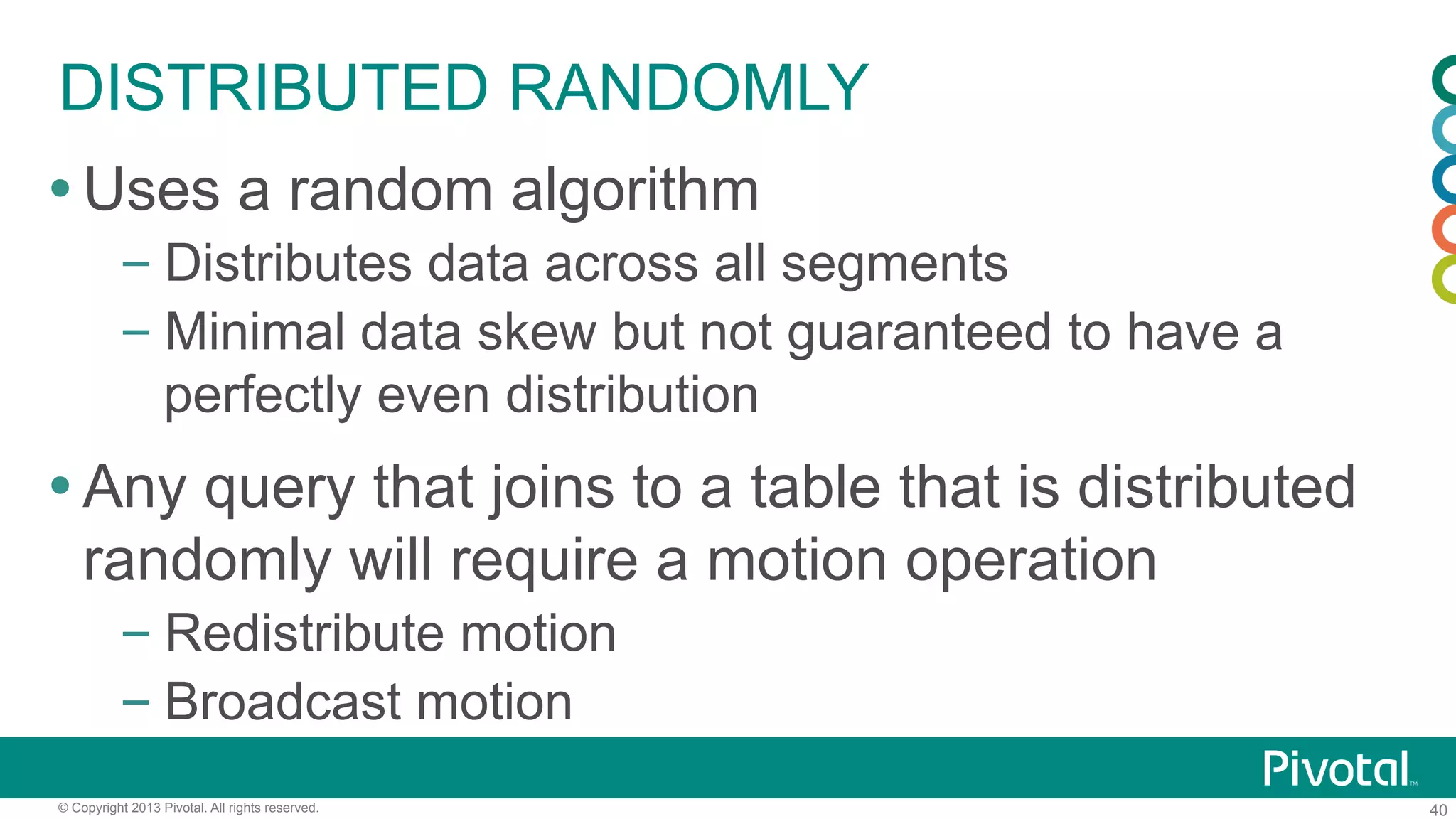 40© Copyright 2013 Pivotal. All rights reserved.
DISTRIBUTED RANDOMLY
Ÿ Uses a random algorithm
– Distributes data across all segments
– Minimal data skew but not guaranteed to have a
perfectly even distribution
Ÿ Any query that joins to a table that is distributed
randomly will require a motion operation
– Redistribute motion
– Broadcast motion
 