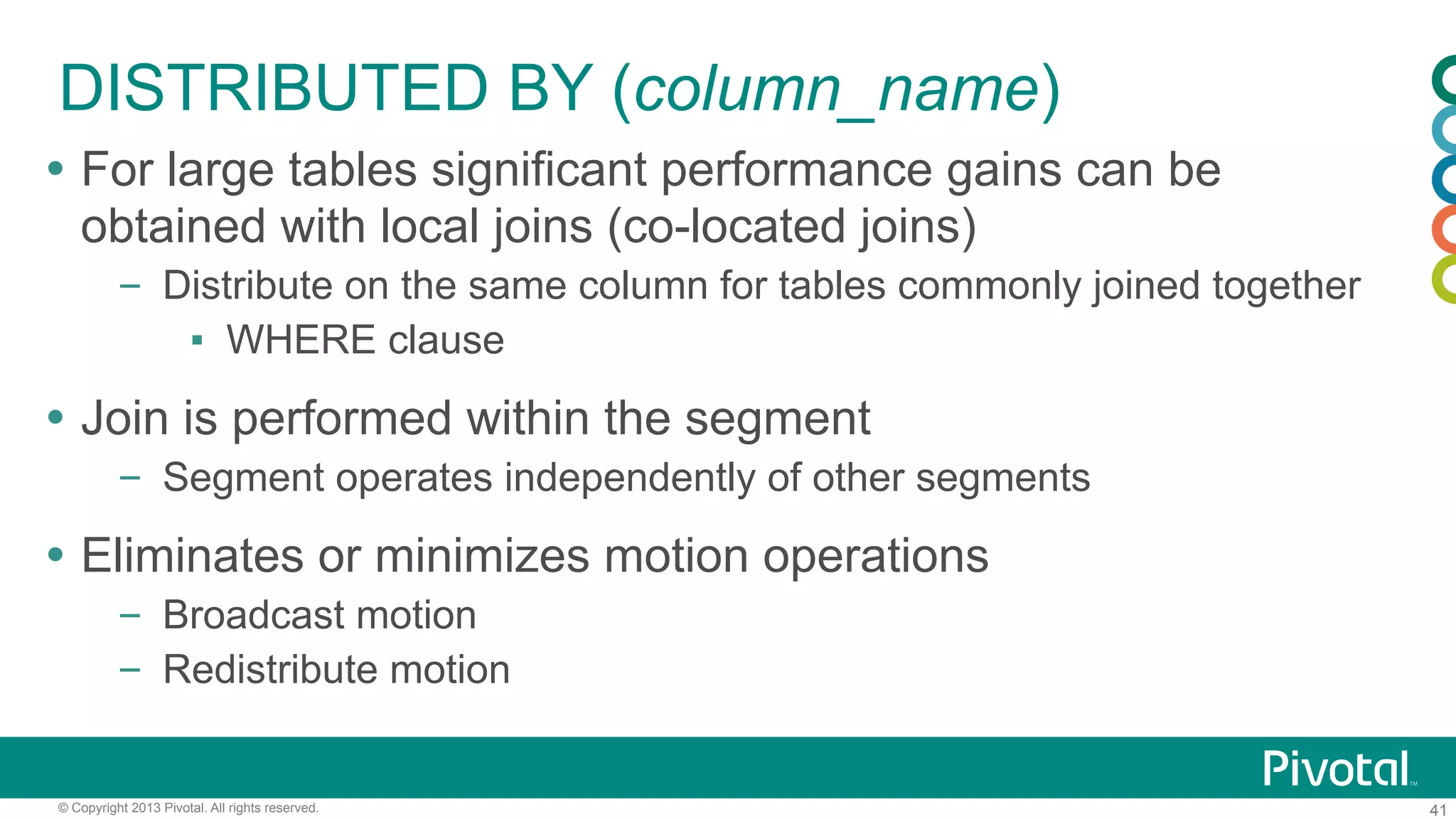 41© Copyright 2013 Pivotal. All rights reserved.
DISTRIBUTED BY (column_name)
Ÿ  For large tables significant performance gains can be
obtained with local joins (co-located joins)
–  Distribute on the same column for tables commonly joined together
▪  WHERE clause
Ÿ  Join is performed within the segment
–  Segment operates independently of other segments
Ÿ  Eliminates or minimizes motion operations
–  Broadcast motion
–  Redistribute motion
 