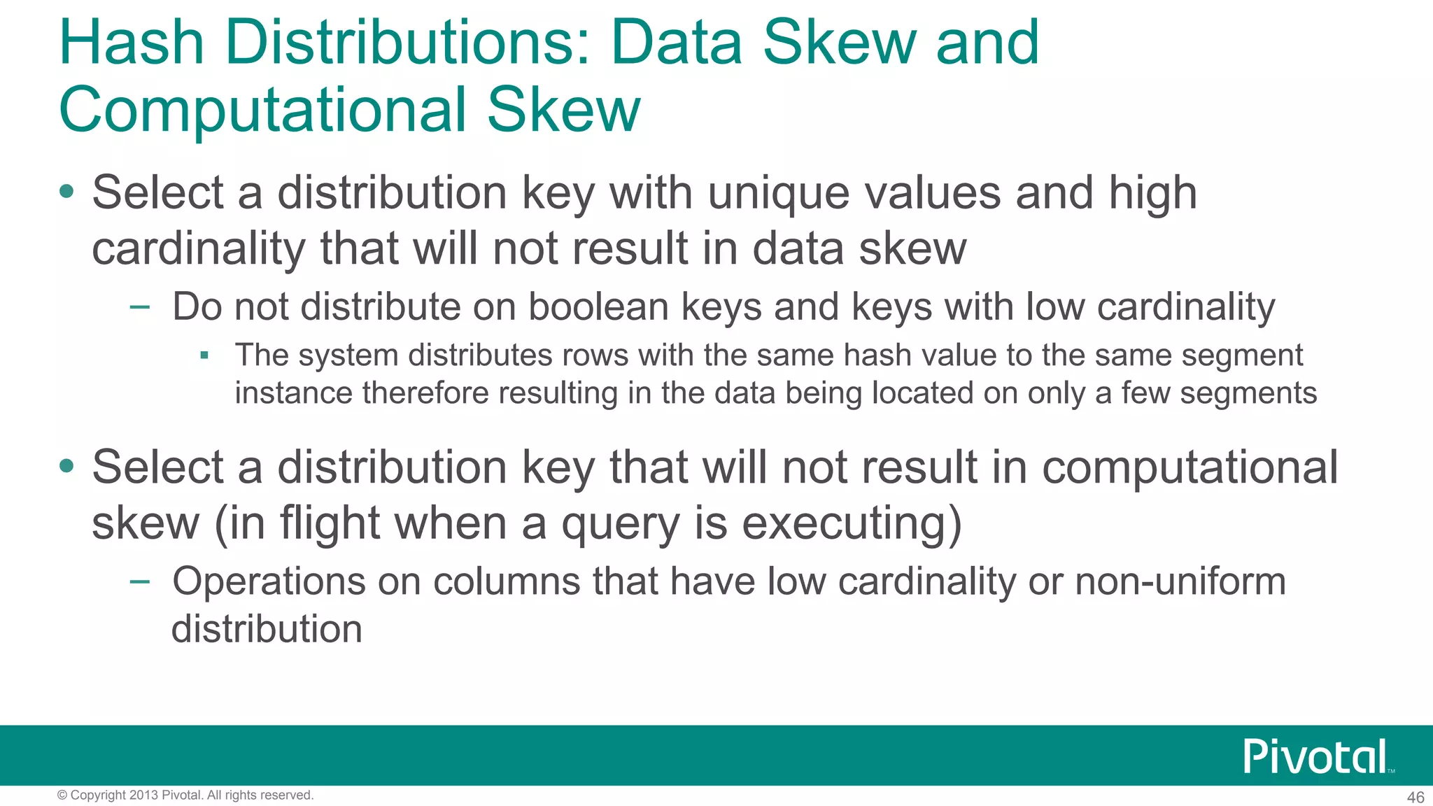 46© Copyright 2013 Pivotal. All rights reserved.
Hash Distributions: Data Skew and
Computational Skew
Ÿ  Select a distribution key with unique values and high
cardinality that will not result in data skew
–  Do not distribute on boolean keys and keys with low cardinality
▪  The system distributes rows with the same hash value to the same segment
instance therefore resulting in the data being located on only a few segments
Ÿ  Select a distribution key that will not result in computational
skew (in flight when a query is executing)
–  Operations on columns that have low cardinality or non-uniform
distribution
 