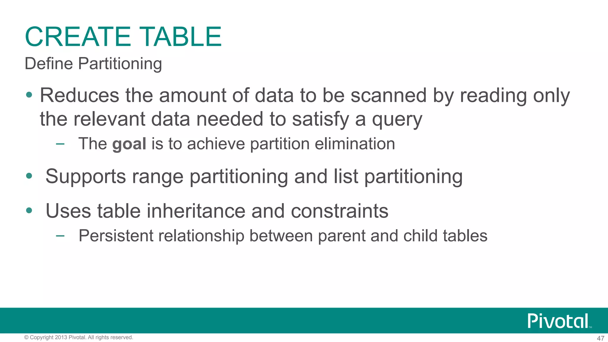 47© Copyright 2013 Pivotal. All rights reserved.
CREATE TABLE
Ÿ  Reduces the amount of data to be scanned by reading only
the relevant data needed to satisfy a query
–  The goal is to achieve partition elimination
Ÿ  Supports range partitioning and list partitioning
Ÿ  Uses table inheritance and constraints
–  Persistent relationship between parent and child tables
Define Partitioning
 