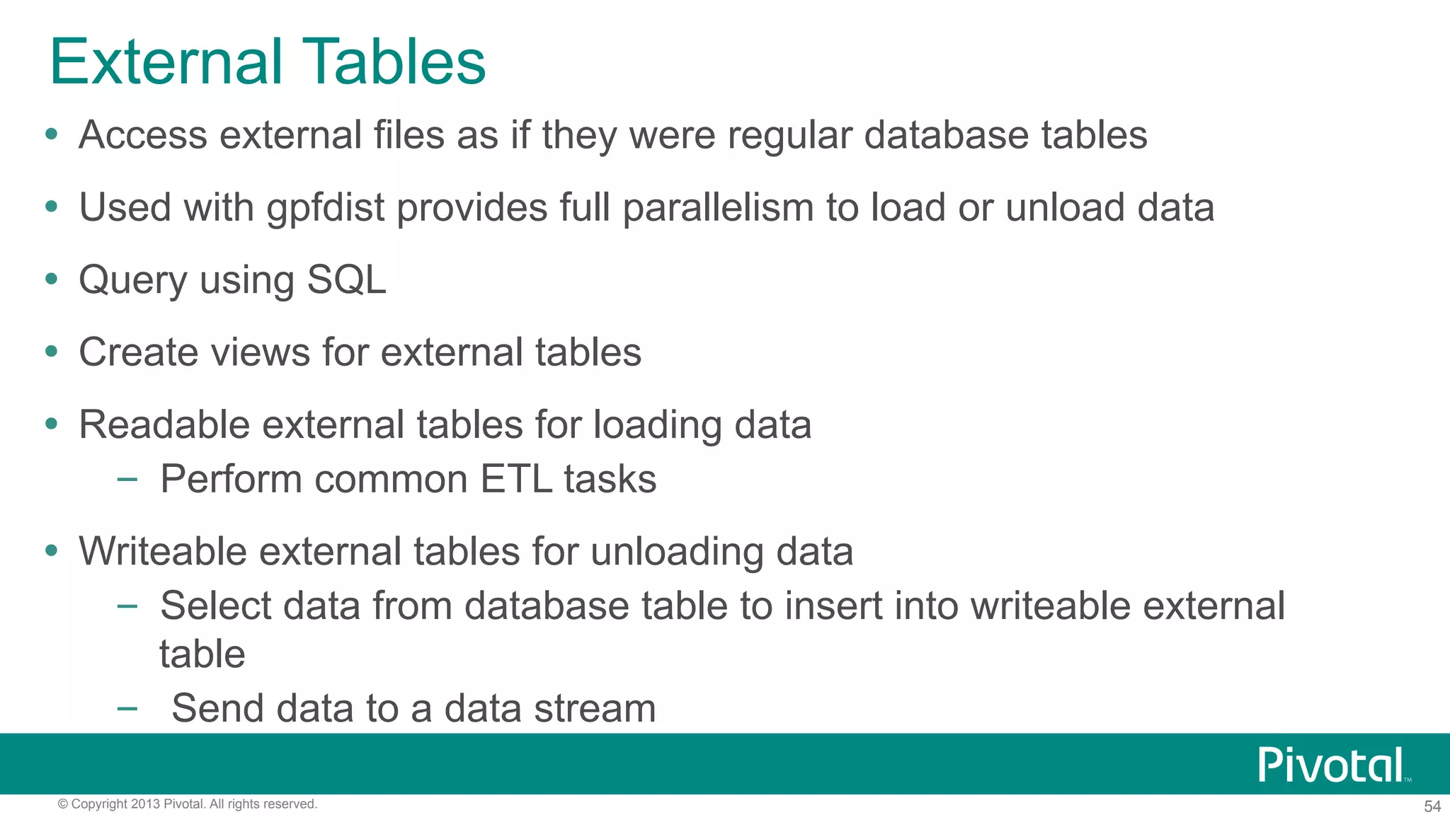 54© Copyright 2013 Pivotal. All rights reserved.
External Tables
Ÿ  Access external files as if they were regular database tables
Ÿ  Used with gpfdist provides full parallelism to load or unload data
Ÿ  Query using SQL
Ÿ  Create views for external tables
Ÿ  Readable external tables for loading data
–  Perform common ETL tasks
Ÿ  Writeable external tables for unloading data
–  Select data from database table to insert into writeable external
table
–  Send data to a data stream
 