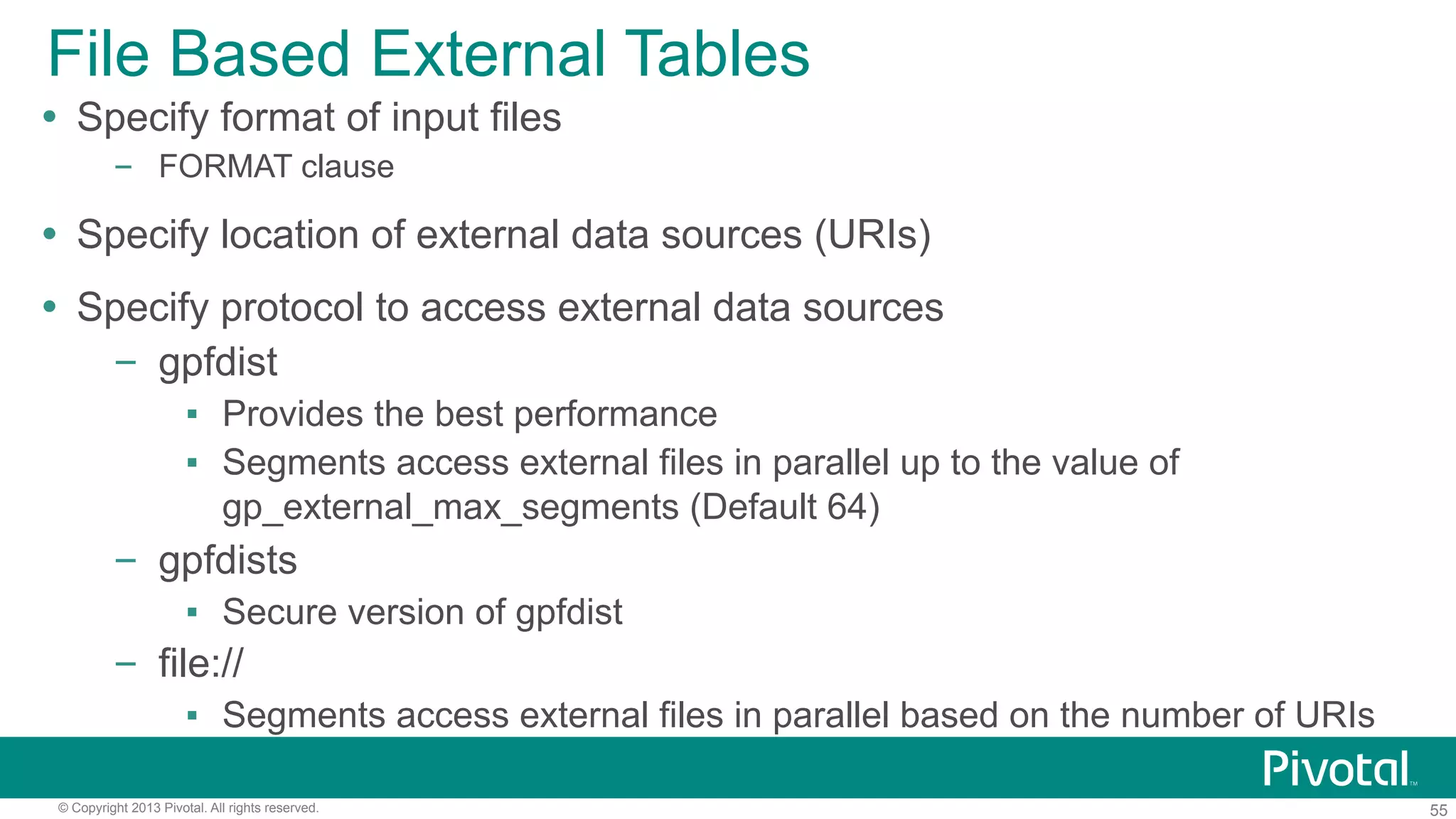 55© Copyright 2013 Pivotal. All rights reserved.
File Based External Tables
Ÿ  Specify format of input files
–  FORMAT clause
Ÿ  Specify location of external data sources (URIs)
Ÿ  Specify protocol to access external data sources
–  gpfdist
▪  Provides the best performance
▪  Segments access external files in parallel up to the value of
gp_external_max_segments (Default 64)
–  gpfdists
▪  Secure version of gpfdist
–  file://
▪  Segments access external files in parallel based on the number of URIs
 